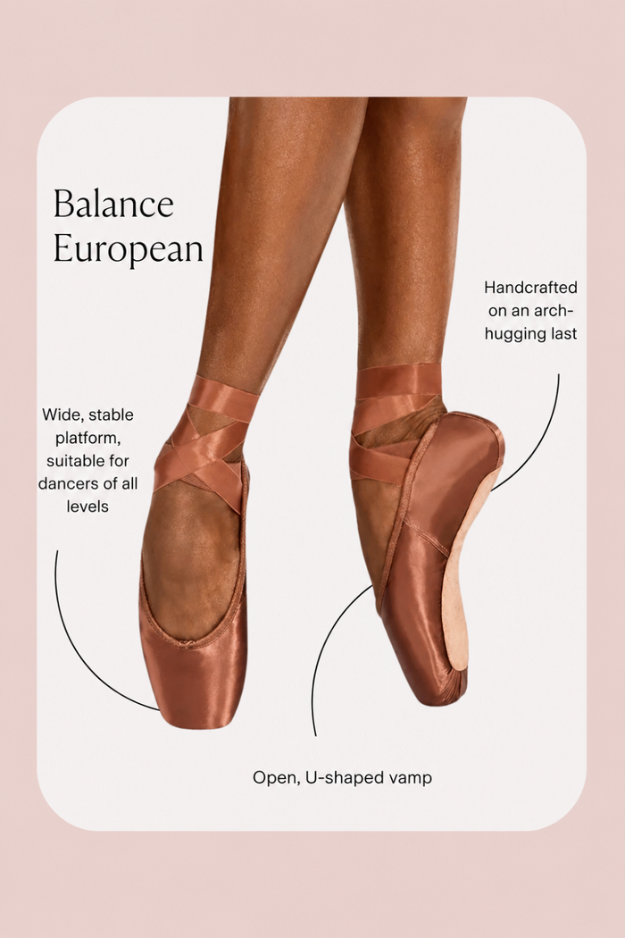 Balance European Pointe Shoes Features:
Wide, stable platform, suitable for dancers of all levels
Handcrafted on an arch-hugging last
Open, U-shaped vamp